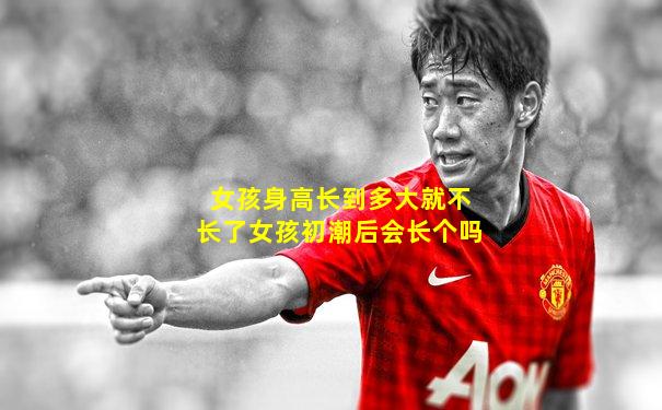 女孩身高长到多大就不长了女孩初潮后会长个吗