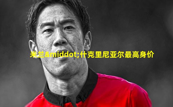 米兰·什克里尼亚尔最高身价